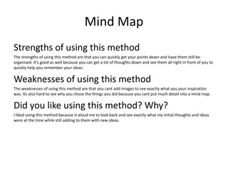 Mind Map
Strengths of using this method
The strengths of using this method are that you can quickly get your points down and have them still be
organised. It’s good as well because you can get a lot of thoughts down and see them all right in front of you to
quickly help you remember your ideas.
Weaknesses of using this method
The weaknesses of using this method are that you cant add images to see exactly what you your inspiration
was. Its also hard to see why you chose the things you did because you cant put much detail into a mind map.
Did you like using this method? Why?
I liked using this method because it aloud me to look back and see exactly what my initial thoughts and ideas
were at the time while still adding to them with new ideas.
 