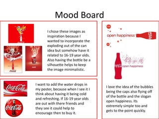 Mood Board
I chose these images as
inspiration because I
wanted to incorporate the
exploding out of the can
idea but somehow have it
related to 16-19 year olds.
Also having the bottle be a
silhouette helps to keep
the image minimalistic.
I want to add the water drops in
my poster, because when I see it I
think about having it being cold
and refreshing. If 16-19 year olds
are out with there friends and
they see it could help to
encourage then to buy it.
I love the idea of the bubbles
being the caps also flying off
of the bottle and the slogan
open happiness. Its
extremely simple too and
gets to the point quickly.
 