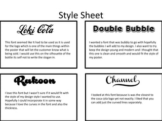 Style Sheet
This font seemed like It had to be used as it is used
for the logo which is one of the main things within
the poster that will let the customer know what is
being sold. I would use this on the silhouette of the
bottle its self not to write the slogan in.
I wanted a font that was bubbly to go with hopefully
the bubbles I will add to my design. I also want to try
keep the design young and modern and I thought that
this one is clean and smooth and would fit the style of
my poster.
I love this font but I wasn’t sure if it would fit with
the style of my design style I wanted to use.
Hopefully I could incorporate it in some way
because I love the curves in the font and also the
thickness.
I looked at this font because is was the closest to
the coca cola logo yet not exactly. I liked that you
can add just the curved lines separately.
 
