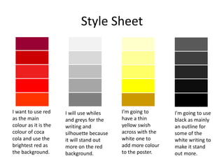 Style Sheet
I want to use red
as the main
colour as it is the
colour of coca
cola and use the
brightest red as
the background.
I will use whiles
and greys for the
writing and
silhouette because
it will stand out
more on the red
background.
I'm going to
have a thin
yellow swish
across with the
white one to
add more colour
to the poster.
I'm going to use
black as mainly
an outline for
some of the
white writing to
make it stand
out more.
 