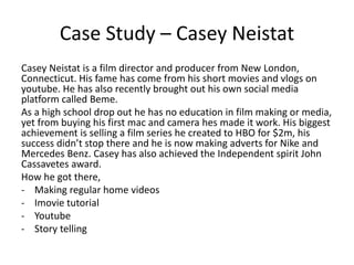 Case Study – Casey Neistat
Casey Neistat is a film director and producer from New London,
Connecticut. His fame has come from his short movies and vlogs on
youtube. He has also recently brought out his own social media
platform called Beme.
As a high school drop out he has no education in film making or media,
yet from buying his first mac and camera hes made it work. His biggest
achievement is selling a film series he created to HBO for $2m, his
success didn’t stop there and he is now making adverts for Nike and
Mercedes Benz. Casey has also achieved the Independent spirit John
Cassavetes award.
How he got there,
- Making regular home videos
- Imovie tutorial
- Youtube
- Story telling
 