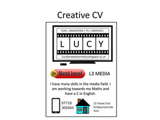 Creative CV
L3 MEDIA
I have many skills in the media field. I
am working towards my Maths and
have a C in English.
07718
305043
22 Howe End
Kirkbymoorside
York
 