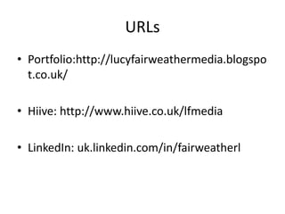 URLs
• Portfolio:http://lucyfairweathermedia.blogspo
t.co.uk/
• Hiive: http://www.hiive.co.uk/lfmedia
• LinkedIn: uk.linkedin.com/in/fairweatherl
 