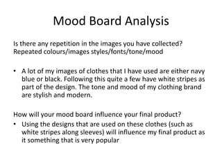 Mood Board Analysis
Is there any repetition in the images you have collected?
Repeated colours/images styles/fonts/tone/mood
• A lot of my images of clothes that I have used are either navy
blue or black. Following this quite a few have white stripes as
part of the design. The tone and mood of my clothing brand
are stylish and modern.
How will your mood board influence your final product?
• Using the designs that are used on these clothes (such as
white stripes along sleeves) will influence my final product as
it something that is very popular
 