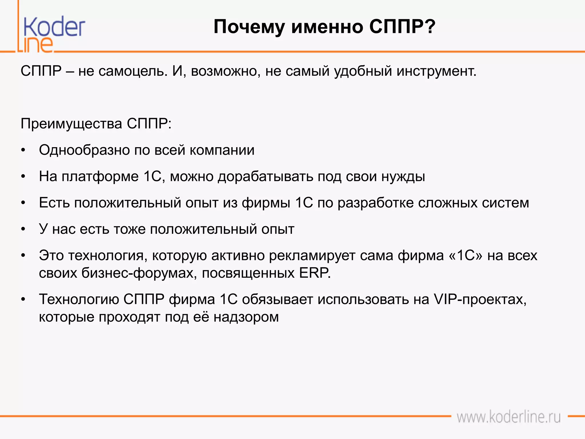 СППР – не самоцель. И, возможно, не самый удобный инструмент.
Преимущества СППР:
• Однообразно по всей компании
• На платформе 1С, можно дорабатывать под свои нужды
• Есть положительный опыт из фирмы 1С по разработке сложных систем
• У нас есть тоже положительный опыт
• Это технология, которую активно рекламирует сама фирма «1С» на всех
своих бизнес-форумах, посвященных ERP.
• Технологию СППР фирма 1С обязывает использовать на VIP-проектах,
которые проходят под её надзором
Почему именно СППР?
 