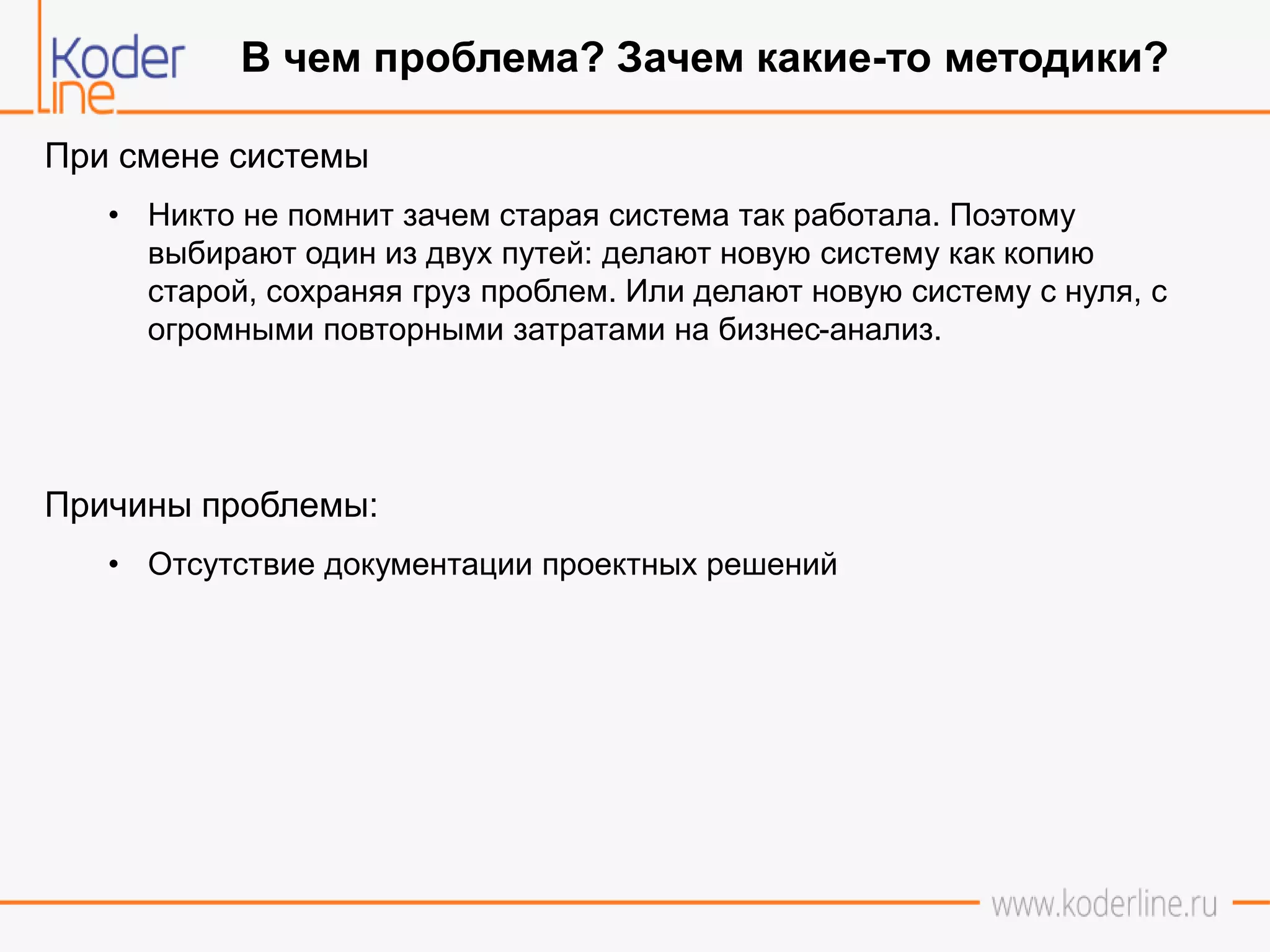 При смене системы
• Никто не помнит зачем старая система так работала. Поэтому
выбирают один из двух путей: делают новую систему как копию
старой, сохраняя груз проблем. Или делают новую систему с нуля, с
огромными повторными затратами на бизнес-анализ.
Причины проблемы:
• Отсутствие документации проектных решений
В чем проблема? Зачем какие-то методики?
 