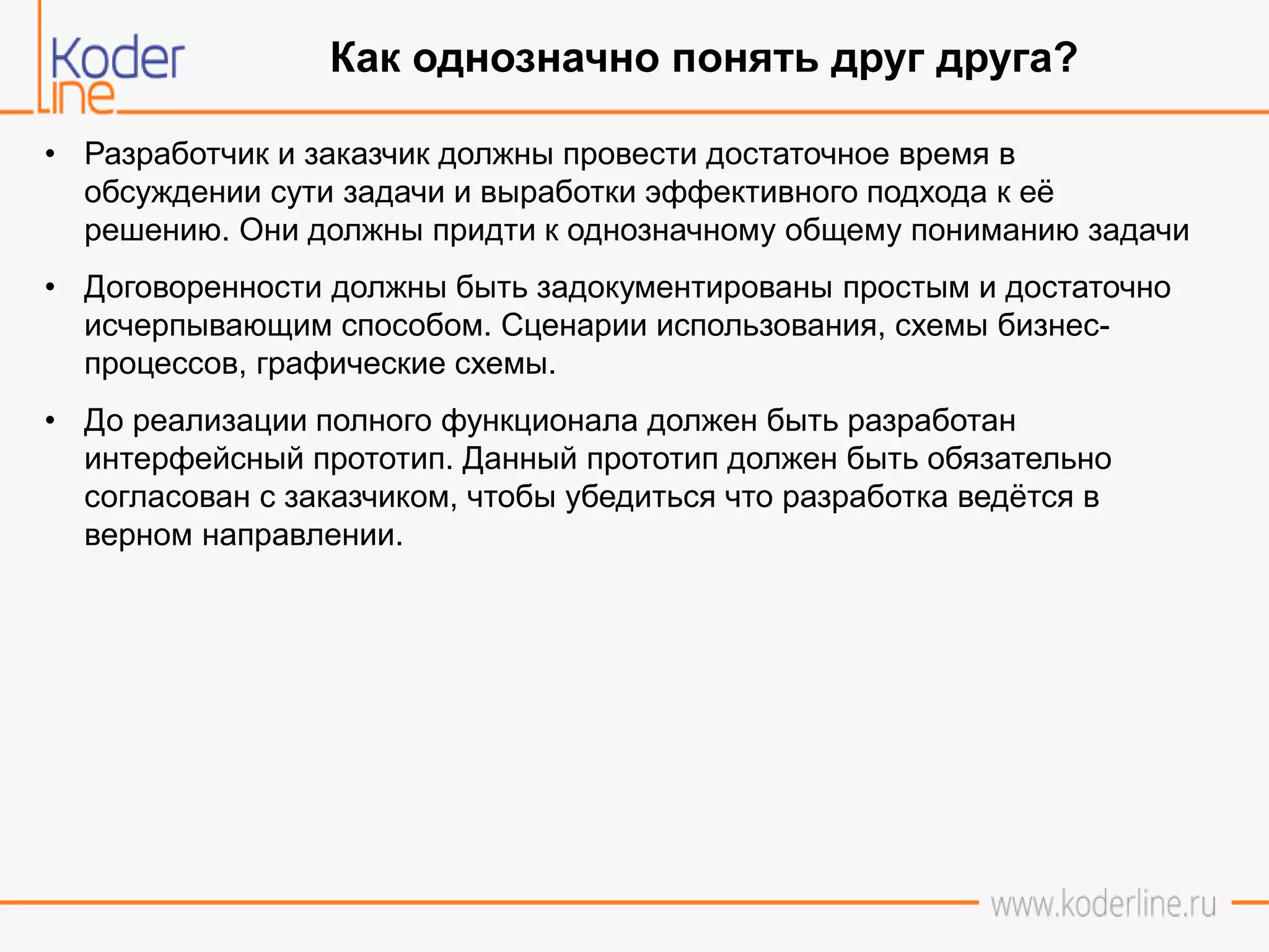 • Разработчик и заказчик должны провести достаточное время в
обсуждении сути задачи и выработки эффективного подхода к её
решению. Они должны придти к однозначному общему пониманию задачи
• Договоренности должны быть задокументированы простым и достаточно
исчерпывающим способом. Сценарии использования, схемы бизнес-
процессов, графические схемы.
• До реализации полного функционала должен быть разработан
интерфейсный прототип. Данный прототип должен быть обязательно
согласован с заказчиком, чтобы убедиться что разработка ведётся в
верном направлении.
Как однозначно понять друг друга?
 
