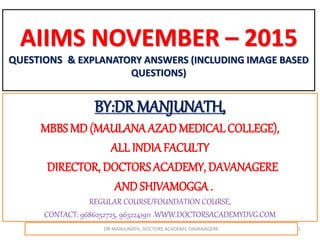 AIIMS NOVEMBER – 2015
QUESTIONS & EXPLANATORY ANSWERS (INCLUDING IMAGE BASED
QUESTIONS)
BY:DR MANJUNATH,
MBBS MD (MAULANAAZAD MEDICAL COLLEGE),
ALL INDIAFACULTY
DIRECTOR, DOCTORSACADEMY, DAVANAGERE
ANDSHIVAMOGGA .
REGULAR COURSE/FOUNDATION COURSE,
CONTACT: 9686252725, 9632241911 .WWW.DOCTORSACADEMYDVG.COM
DR MANJUNATH, DOCTORS ACADEMY, DAVANAGERE 1
 