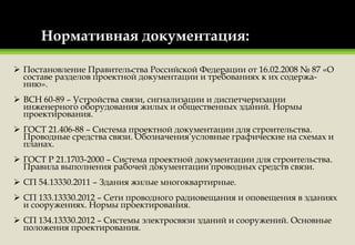 Нормативная документация:
 Постановление Правительства Российской Федерации от 16.02.2008 № 87 «О
составе разделов проектной документации и требованиях к их содержа-
нию».
 ВСН 60-89 – Устройства связи, сигнализации и диспетчеризации
инженерного оборудования жилых и общественных зданий. Нормы
проектирования.
 ГОСТ 21.406-88 – Система проектной документации для строительства.
Проводные средства связи. Обозначения условные графические на схемах и
планах.
 ГОСТ Р 21.1703-2000 – Система проектной документации для строительства.
Правила выполнения рабочей документации проводных средств связи.
 СП 54.13330.2011 – Здания жилые многоквартирные.
 СП 133.13330.2012 – Сети проводного радиовещания и оповещения в зданиях
и сооружениях. Нормы проектирования.
 СП 134.13330.2012 – Системы электросвязи зданий и сооружений. Основные
положения проектирования.
 
