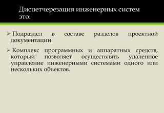 Диспетчерезация инженерных систем
это:
 Подраздел в составе разделов проектной
документации
 Комплекс программных и аппаратных средств,
который позволяет осуществлять удаленное
управление инженерными системами одного или
нескольких объектов.
 