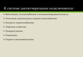К системе диспетчерезации подключаются :
 Вентиляция, холодоснабжение и кондиционирование воздуха;
 Отопление, канализация и горячее водоснабжение;
 Контроль энергоснабжения;
 Лифтовое хозяйство;
 Пожаротушение;
 Освещение;
 Охрана и видеонаблюдение.
 