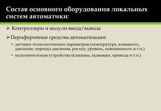 Состав основного оборудования локальных
систем автоматики:
 Контроллеры и модули ввода/вывода
Периферийные средства автоматизации:
• датчики технологических параметров (температура, влажность,
давление, перепад давления, расход, уровень, освещенность и т.п.)
• исполнительные устройства (клапаны, задвижки, привода и т.п.)
 