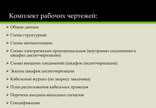 Комплект рабочих чертежей:
 Общие данные
 Схема структурная
 Схемы автоматизации
 Схемы электрические принципиальные (внутрниих соединений в
шкафах диспетчеризации)
 Схемы внешних соединений (шкафов диспетчеризации)
 Эскизы шкафов диспетчеризации
 Кабельный журнал (по запросу заказчика)
 План расположения кабельных проводок
 Перечень входных-выходных сигналов
 Спецификация
 
