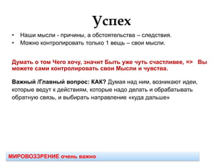 Успех
• Наши мысли - причины, а обстоятельства – следствия.
• Можно контролировать только 1 вещь – свои мысли.
Думать о том Чего хочу, значит Быть уже чуть счастливее, => Вы
можете сами контролировать свои Мысли и чувства.
Важный /Главный вопрос: КАК? Думая над ним, возникают идеи,
которые ведут к действиям, которые надо делать и обрабатывать
обратную связь, и выбирать направление «куда дальше»
МИРОВОЗЗРЕНИЕ очень важно
 