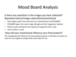 Mood Board Analysis
Is there any repetition in the images you have collected?
Repeated colours/images styles/fonts/tone/mood
• Same logo’s used in the same font e.g. entertainment and PCGAMER
• PCGAMER logo is the same image through out their magazines/ website
• Mood is quite exciting for the majority of magazines that I used
• Lots of colour is used
How will your mood board influence your final product?
The moodboard will influence my final product because It will help me create my
cover for my magazine and generate more ideas for me.
 
