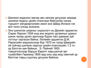  Шилмэл модноос мөчир авч залгаж ургуулах замаар
шилмэл модны үрийн плантаци байгуулах санаа
туршилт үйлдвэрлэлийн ажил анх Швед Испани гэх
мэт олон улсад эхэлжээ.
 Энэ шинжлэх ухааныг үндэслэгч нь Данийн эрдэмтэн
Сирах Ларсен 1934 онд анх модлог ургамлын удмын
шинж чанар ургал эрхтнээр бүрэн төгс дамжих зүй
тогтлыг гаргасан байна. Латвийн эрдэмтэн Д.М.
Пирагсийн мэдээлснээр бүр 1972 он гэхэд Шведийн
ой зүйчид шилмэл нарсны үрийн плантацийс 1.3 тн
үр бэлтгэн авч байжээ. Э. Пейний 1955
тэмдэглэснээр Баруун Европт харьцангүй эрт
тухайлбал Германд 1800 аад оны үед мод сөөгний үр
бэлтгэж тарьц суулгац ургуулж байжээ.
 