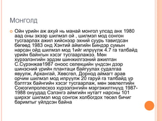 МОНГОЛД
 Ойн үрийн аж ахуй нь манай монгол улсад анх 1980
аад оны эхээр шилмэл ой , шилмэл мод сонгон
тусгаарлах ажил хийснээр эхний суурь тавигдсан
бөгөөд 1983 онд Хэнтий аймгийн Биндэр сумын
нарсан ойд шилмэл мод 1ийг илрүүлж 4.7 га талбайд
үрийн байнгын хэсэг тусгаарлажээ. Мөн
хүрээлэнгийн эрдэм шинжилгээний ажилтан
С.Сүрэнжав1987 оноос селекцийн үндсэн дээр
шинэсний үрийн плантаци байгуулах судалгаа
явуулж, Архангай, Хөвсгөл, Дорнод аймагт арав
орчим шилмэл мод илрүүлж 20 гаруй га талбайд үр
бэлтгэх байнгийн хэсэг тусгаарлаж, мөн зөвлөлтийн
Союзгипролесхоз хүрээлэнгийн мэргэжилтнүүд 1987-
1988 онуудад Сэлэнгэ аймгийн нутагт нарсны 101
ширхэг шилмэл мод сонгож холбогдох төсөл бичиг
баримтыг үйлдсэн байна
 