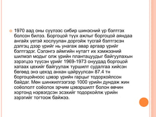  1970 аад оны сүүлээс сибир шинэсний үр бэлтгэх
болсон билээ. Боргоцой түүх ажлыг боргоцой аяндаа
ангайх үетэй хослуулан доргойж тусгай бэлтгэсэн
дэлгэц дээр үрийг нь унагаж авар аргаар үрийг
бэлтгэдэг. Сэлэнгэ аймгийн нутагт их хэмжээний
шилмэл модыг олж үрийн плантацуудыг байгуулахын
зэрэгцээ түүсэн үрийг 1969-1973 онуудад боргоцой
хатаах цехийг байгуулаж туршилт судалгаа хийсэн
бөгөөд энэ цехэд анхан цайруулсан 87.4 тн
боргоцойноос цэвэр үрийн гарцыг тодорхойлсон
байдаг. Мөн шинжилгээгээр 1000 үрийн дундаж жин
соёололт соёолох эрчим цэвэршилт болон өвчин
хортонд нэрвэгдсэн эсэхийг тодорхойлж үрийн
зэрэгийг тогтоож байжээ.
 