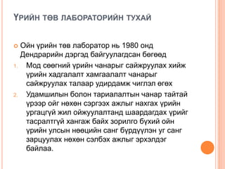 ҮРИЙН ТӨВ ЛАБОРАТОРИЙН ТУХАЙ
 Ойн үрийн төв лаборатор нь 1980 онд
Дендрарийн дэргэд байгуулагдсан бөгөөд
1. Мод сөөгний үрийн чанарыг сайжруулах хийж
үрийн хадгалалт хамгаалалт чанарыг
сайжруулах талаар удирдамж чиглэл өгөх
2. Удамшилын болон тариалалтын чанар тайтай
үрээр ойг нөхөн сэргээх ажлыг нахгах үрийн
ургацгүй жил ойжуулалтанд шаардагдах үрийг
тасралтгүй хангаж байх зорилго бүхий ойн
үрийн улсын нөөцийн санг бүрдүүлэн уг санг
зарцуулах нөхөн сэлбэх ажлыг эрхэлдэг
байлаа.
 