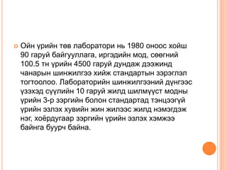  Ойн үрийн төв лаборатори нь 1980 оноос хойш
90 гаруй байгууллага, иргэдийн мод, сөөгний
100.5 тн үрийн 4500 гаруй дундаж дээжинд
чанарын шинжилгээ хийж стандартын зэрэглэл
тогтоолоо. Лабораторийн шинжилгээний дүнгээс
үзэхэд сүүлийн 10 гаруй жилд шилмүүст модны
үрийн 3-р зэргийн болон стандартад тэнцээгүй
үрийн эзлэх хувийн жин жилээс жилд нэмэгдэж
нэг, хоёрдугаар зэргийн үрийн эзлэх хэмжээ
байнга буурч байна.
 
