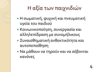 Η αξία των παιχνιδιών
 Η σωματική, ψυχική και πνευματική
υγεία του παιδιού
 Κοινωνικοποίηση, συνεργασία και
αλληλεπίδραση με συνομήλικους
 Συναισθηματική ανθεκτικότητα και
αυτοπεποίθηση
 Να μάθουν να τηρούν και να σέβονται
κανόνες
4
 