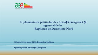 Implementarea politicilor de eficien ă energetică iț ș
regenerabile în
Regiunea de Dezvoltare Nord
16 Iunie 2016, mun. Băl i, Republica Moldovaț
Agen ia pentru Eficien ă Energeticăț ț
 