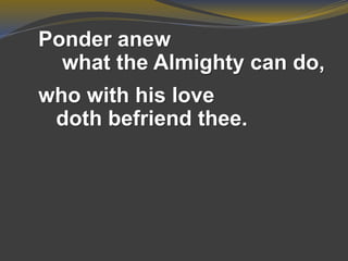 Ponder anew
what the Almighty can do,
who with his love
doth befriend thee.
 