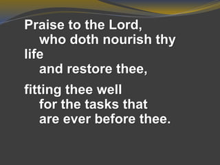 Praise to the Lord,
who doth nourish thy
life
and restore thee,
fitting thee well
for the tasks that
are ever before thee.
 