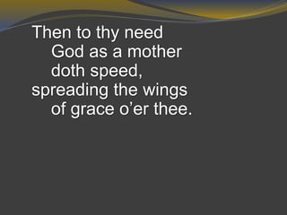 Then to thy need
God as a mother
doth speed,
spreading the wings
of grace o’er thee.
 