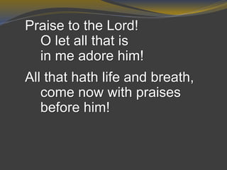 Praise to the Lord!
O let all that is
in me adore him!
All that hath life and breath,
come now with praises
before him!
 