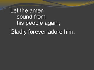 Let the amen
sound from
his people again;
Gladly forever adore him.
 