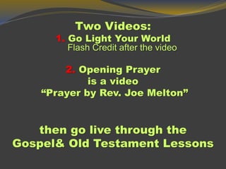 Two Videos:
1. Go Light Your World
Flash Credit after the video
2. Opening Prayer
is a video
“Prayer by Rev. Joe Melton”
then go live through the
Gospel& Old Testament Lessons
 