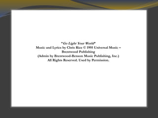 ”Go Light Your World”
Music and Lyrics by Chris Rice © 1995 Universal Music –
Brentwood Publishing
(Admin by Brentwood-Benson Music Publishing, Inc.)
All Rights Reserved. Used by Permission.
 