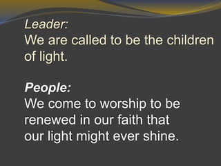 Leader:
We are called to be the children
of light.
People:
We come to worship to be
renewed in our faith that
our light might ever shine.
 