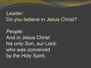 Leader:
Do you believe in Jesus Christ?
People:
And in Jesus Christ
his only Son, our Lord;
who was conceived
by the Holy Spirit,
 