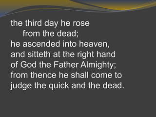 the third day he rose
from the dead;
he ascended into heaven,
and sitteth at the right hand
of God the Father Almighty;
from thence he shall come to
judge the quick and the dead.
 
