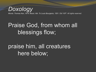 Doxology
Words: Thomas Ken, 1674; Music: Attr. To Louis Bourgeois, 1551. Old 100th. All rights reserved.
Praise God, from whom all
blessings flow;
praise him, all creatures
here below;
 