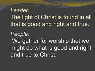 Leader:
The light of Christ is found in all
that is good and right and true.
People:
We gather for worship that we
might do what is good and right
and true to Christ.
 