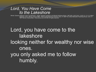 Lord, You Have Come
to the Lakeshore
Words: Cesareo Gabaraín; trans. by Gertrude C. Suppe, George Lockwood, and Rachel Gutiérrez-Achon, 1987 (Mt. 4:18-22, Mt. 1:16-20, Lk. 5:1-11); Music:
Gabaraín; harm. Skinner Chaven-Melo, 1987 © 1979 Ediciones Paulinas; trans. © 1989 The United Methodist Publishing House; harm. ©
1987 Skinner Chávez-Melo. OneLicense.net E-801569. All rights reserved.
Lord, you have come to the
lakeshore
looking neither for wealthy nor wise
ones.
you only asked me to follow
humbly.
 