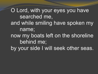 O Lord, with your eyes you have
searched me,
and while smiling have spoken my
name;
now my boats left on the shoreline
behind me;
by your side I will seek other seas.
 