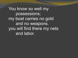 You know so well my
possessions;
my boat carries no gold
and no weapons.
you will find there my nets
and labor.
 