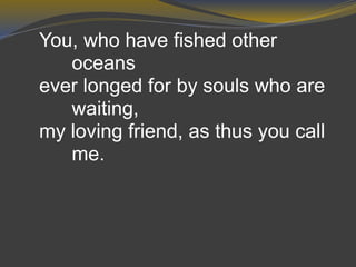 You, who have fished other
oceans
ever longed for by souls who are
waiting,
my loving friend, as thus you call
me.
 