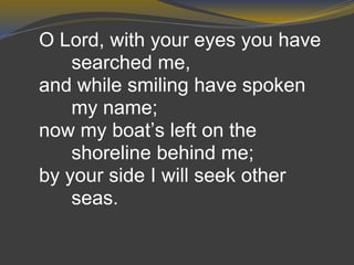 O Lord, with your eyes you have
searched me,
and while smiling have spoken
my name;
now my boat’s left on the
shoreline behind me;
by your side I will seek other
seas.
 