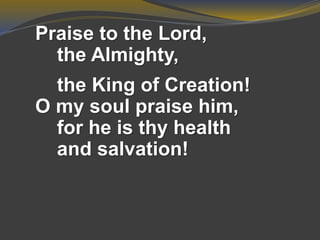 Praise to the Lord,
the Almighty,
the King of Creation!
O my soul praise him,
for he is thy health
and salvation!
 