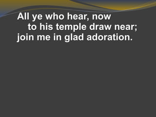 All ye who hear, now
to his temple draw near;
join me in glad adoration.
 