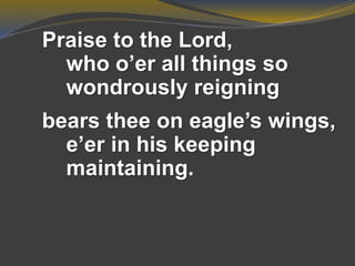 Praise to the Lord,
who o’er all things so
wondrously reigning
bears thee on eagle’s wings,
e’er in his keeping
maintaining.
 