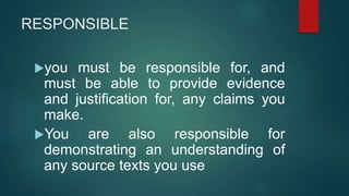 RESPONSIBLE
you must be responsible for, and
must be able to provide evidence
and justification for, any claims you
make.
You are also responsible for
demonstrating an understanding of
any source texts you use
 