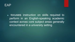 EAP
 focuses instruction on skills required to
perform in an English-speaking academic
context across core subject areas generally
encountered in a university setting
 