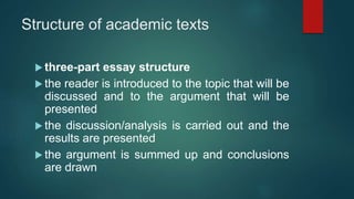Structure of academic texts
 three-part essay structure
 the reader is introduced to the topic that will be
discussed and to the argument that will be
presented
 the discussion/analysis is carried out and the
results are presented
 the argument is summed up and conclusions
are drawn
 