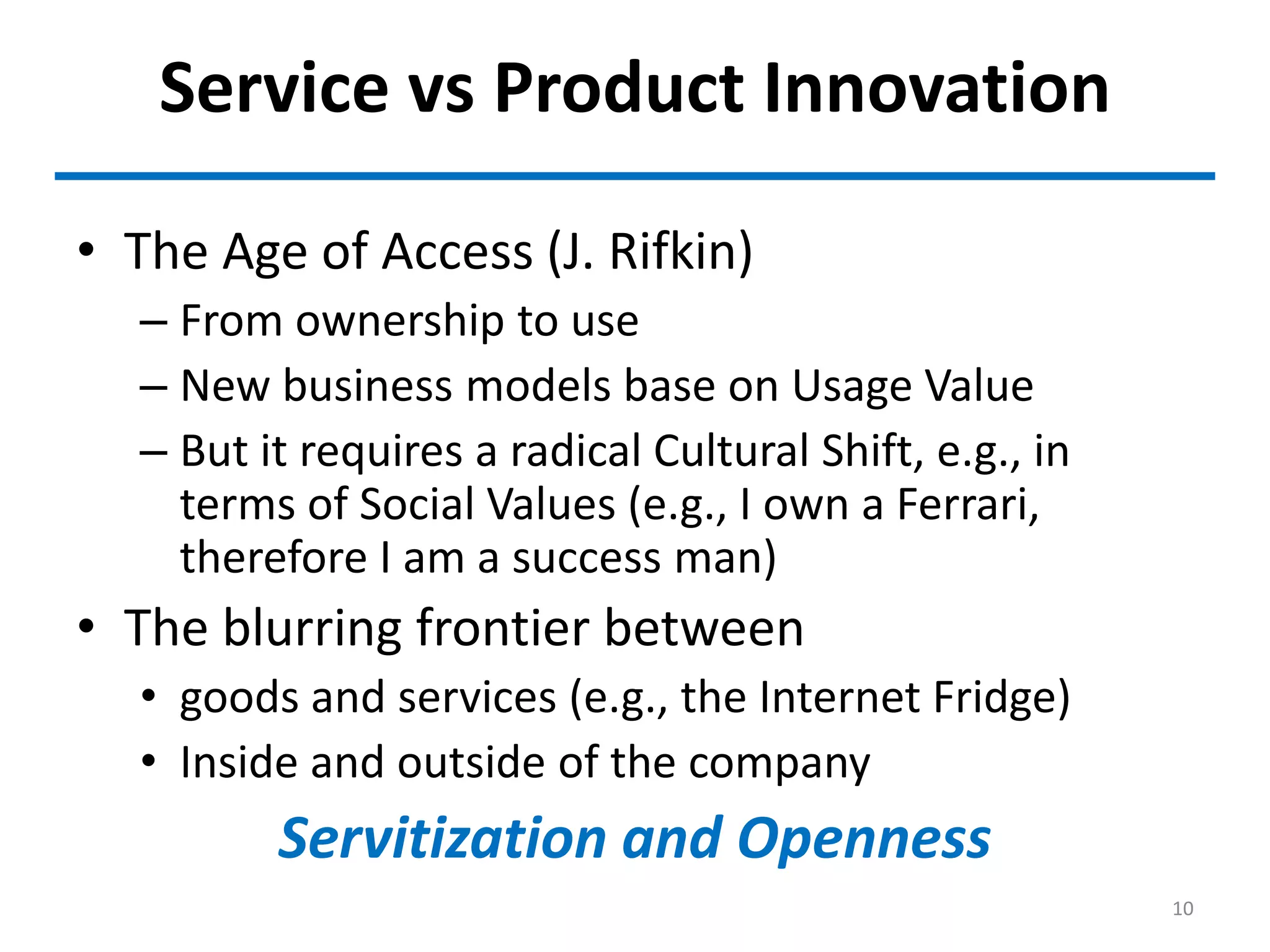 Service vs Product Innovation
• The Age of Access (J. Rifkin)
– From ownership to use
– New business models base on Usage Value
– But it requires a radical Cultural Shift, e.g., in
terms of Social Values (e.g., I own a Ferrari,
therefore I am a success man)
• The blurring frontier between
• goods and services (e.g., the Internet Fridge)
• Inside and outside of the company
Servitization and Openness
10
 